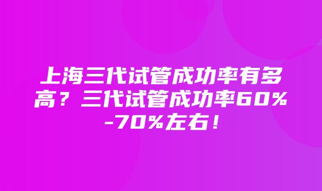 上海三代试管成功率有多高？三代试管成功率60%-70%左右！