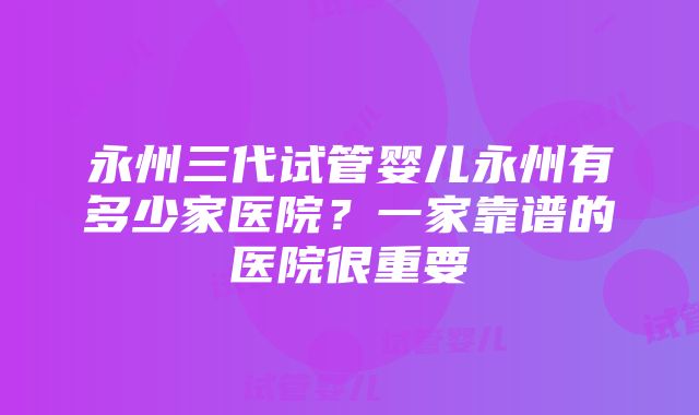 永州三代试管婴儿永州有多少家医院？一家靠谱的医院很重要