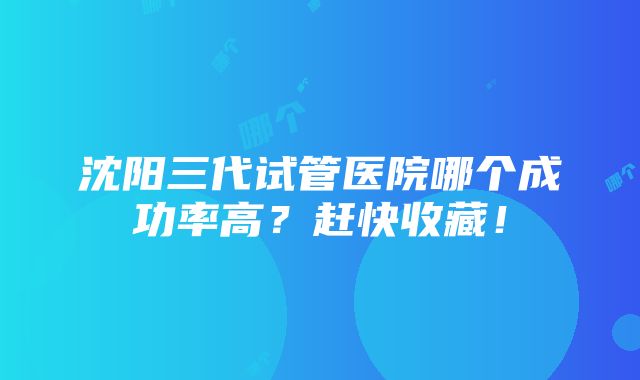 沈阳三代试管医院哪个成功率高？赶快收藏！