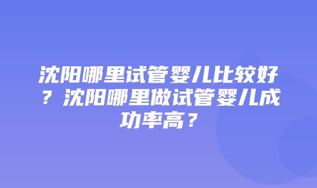 沈阳哪里试管婴儿比较好？沈阳哪里做试管婴儿成功率高？