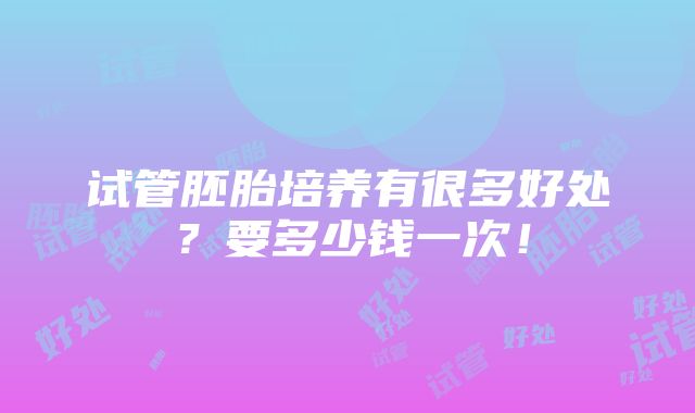 试管胚胎培养有很多好处？要多少钱一次！