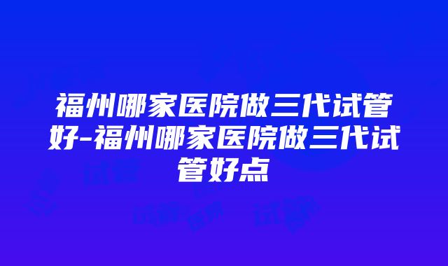 福州哪家医院做三代试管好-福州哪家医院做三代试管好点