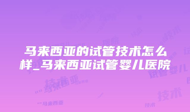 马来西亚的试管技术怎么样_马来西亚试管婴儿医院