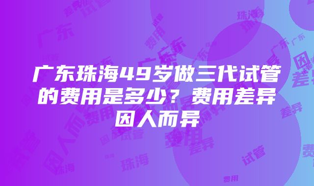 广东珠海49岁做三代试管的费用是多少？费用差异因人而异