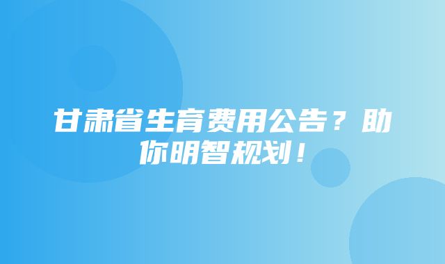 甘肃省生育费用公告？助你明智规划！