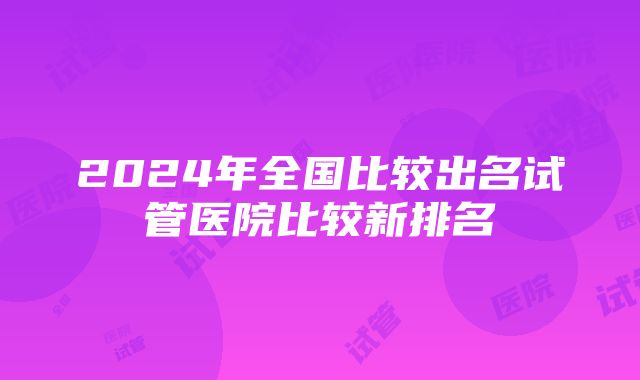 2024年全国比较出名试管医院比较新排名