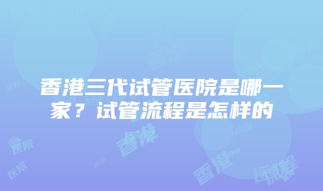 香港三代试管医院是哪一家？试管流程是怎样的