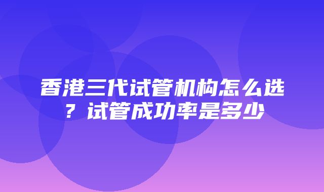 香港三代试管机构怎么选？试管成功率是多少