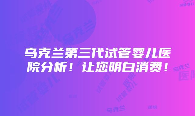 乌克兰第三代试管婴儿医院分析！让您明白消费！