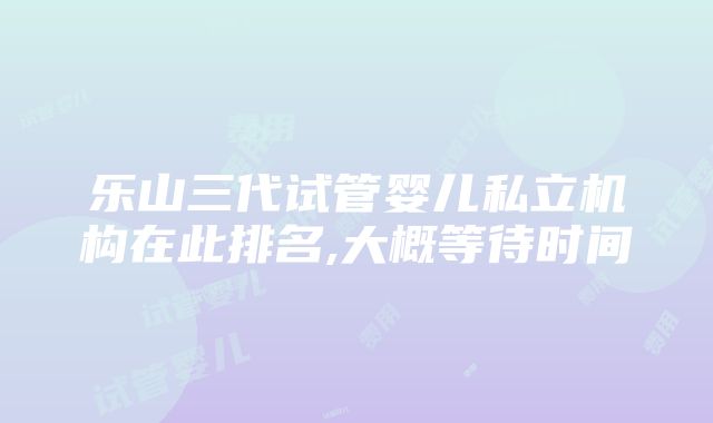 乐山三代试管婴儿私立机构在此排名,大概等待时间