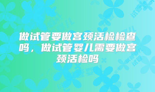 做试管要做宫颈活检检查吗，做试管婴儿需要做宫颈活检吗