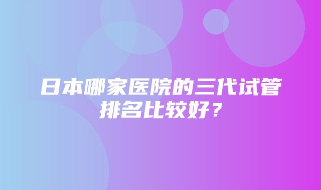 日本哪家医院的三代试管排名比较好？