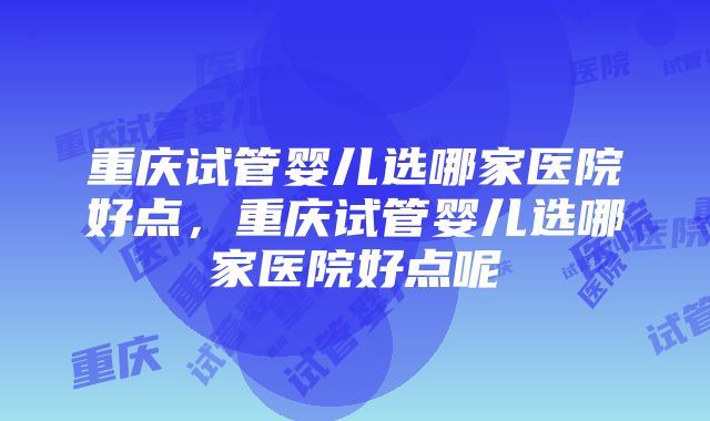 重庆试管婴儿选哪家医院好点，重庆试管婴儿选哪家医院好点呢