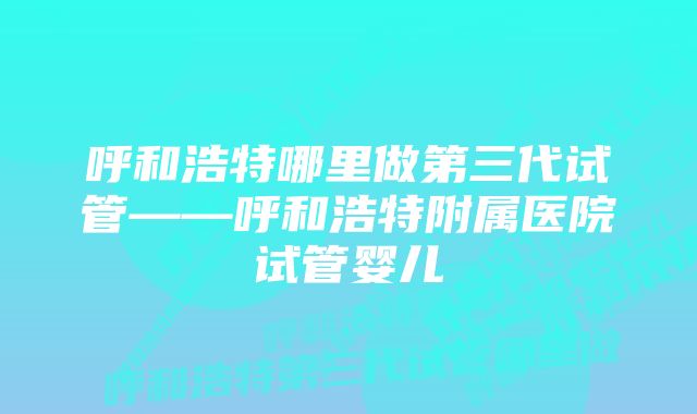 呼和浩特哪里做第三代试管——呼和浩特附属医院试管婴儿