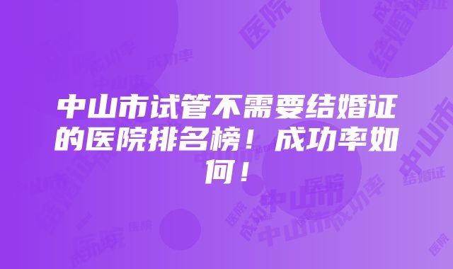 中山市试管不需要结婚证的医院排名榜！成功率如何！