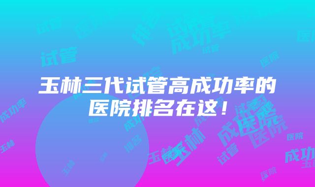 玉林三代试管高成功率的医院排名在这！