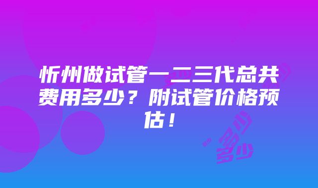 忻州做试管一二三代总共费用多少？附试管价格预估！