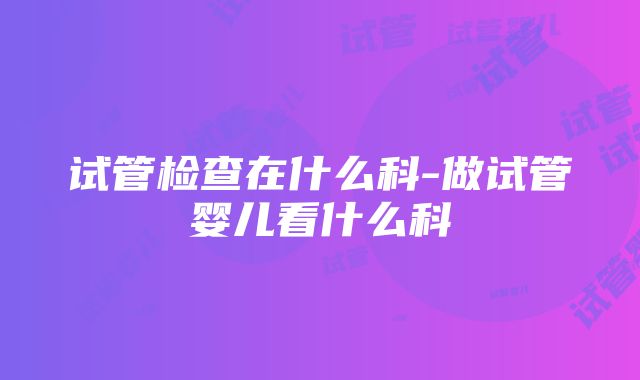 试管检查在什么科-做试管婴儿看什么科