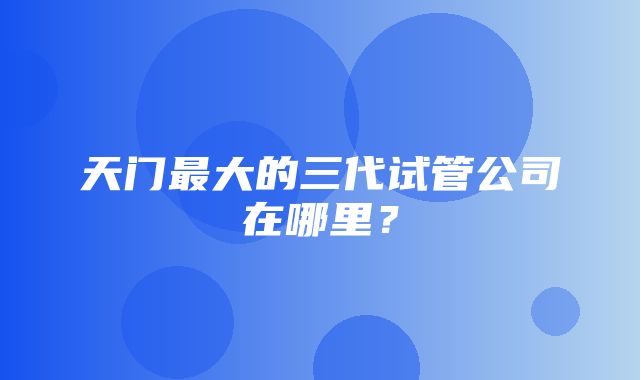 天门最大的三代试管公司在哪里？