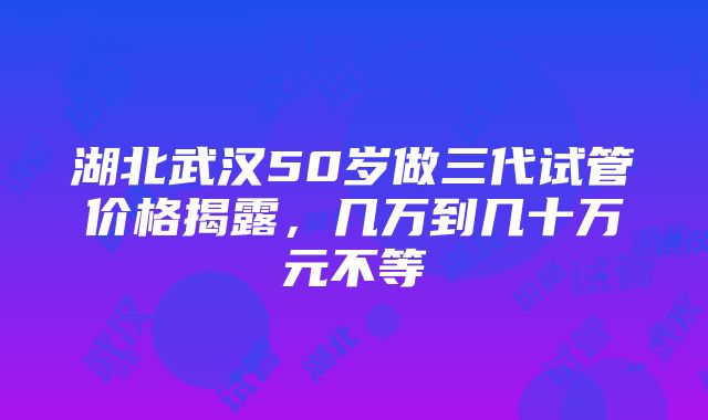 湖北武汉50岁做三代试管价格揭露，几万到几十万元不等