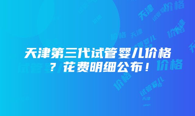 天津第三代试管婴儿价格？花费明细公布！