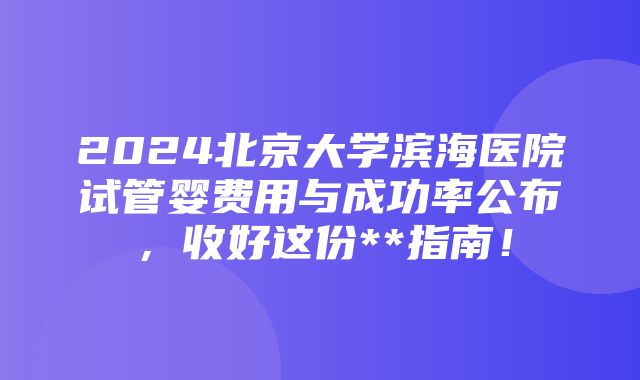 2024北京大学滨海医院试管婴费用与成功率公布，收好这份**指南！