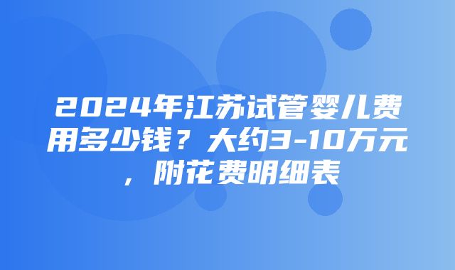 2024年江苏试管婴儿费用多少钱？大约3-10万元，附花费明细表