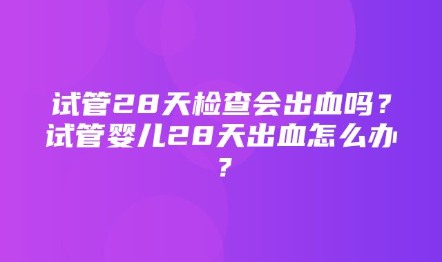 试管28天检查会出血吗？试管婴儿28天出血怎么办？