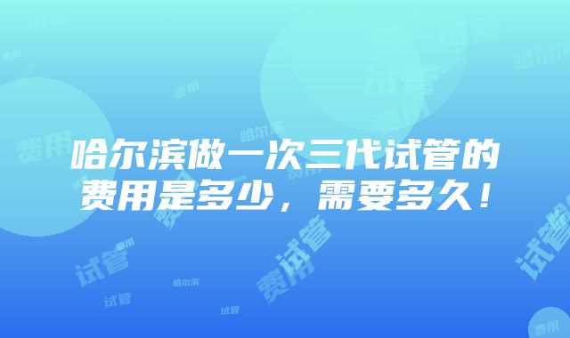 哈尔滨做一次三代试管的费用是多少，需要多久！