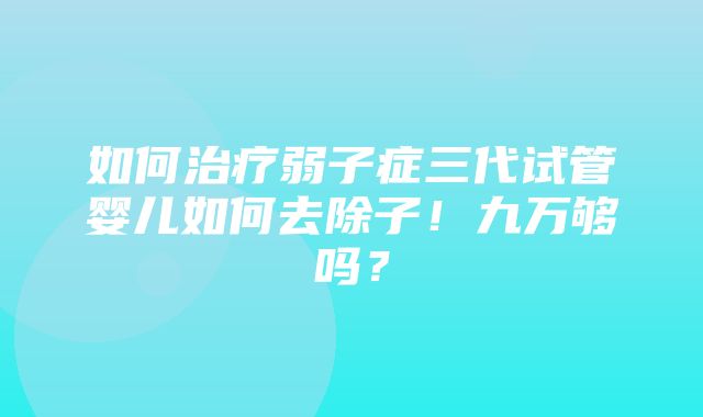 如何治疗弱子症三代试管婴儿如何去除子！九万够吗？