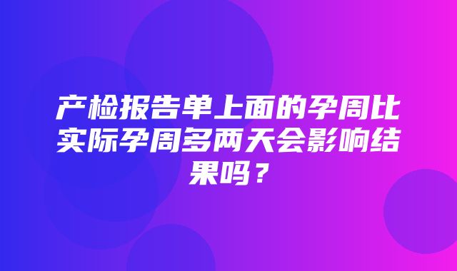 产检报告单上面的孕周比实际孕周多两天会影响结果吗？