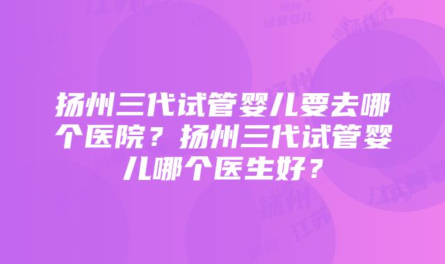 扬州三代试管婴儿要去哪个医院？扬州三代试管婴儿哪个医生好？