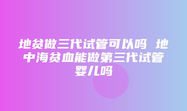 地贫做三代试管可以吗 地中海贫血能做第三代试管婴儿吗