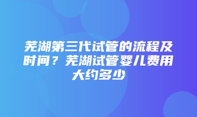 芜湖第三代试管的流程及时间？芜湖试管婴儿费用大约多少