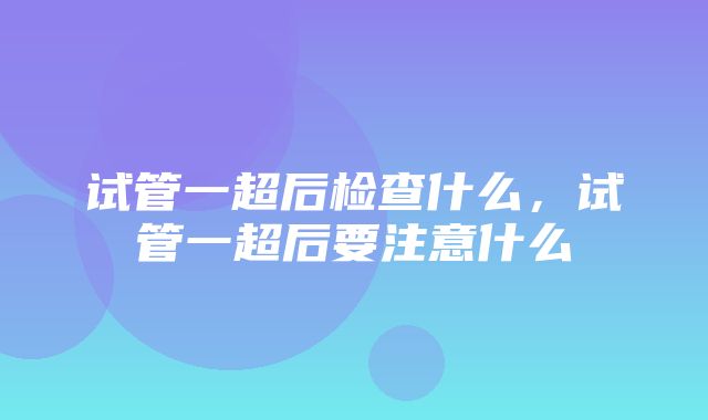 试管一超后检查什么，试管一超后要注意什么