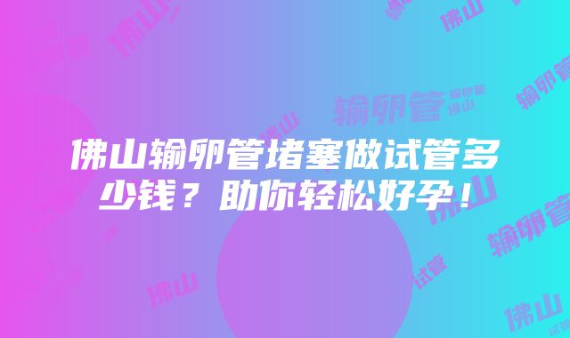 佛山输卵管堵塞做试管多少钱？助你轻松好孕！