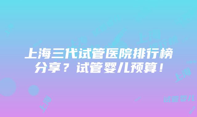 上海三代试管医院排行榜分享？试管婴儿预算！