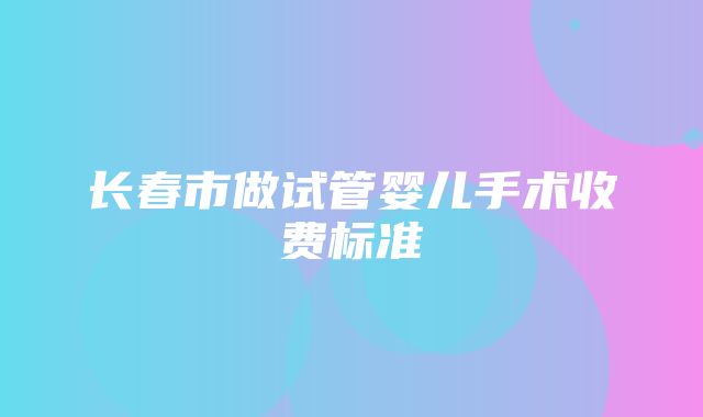 长春市做试管婴儿手术收费标准