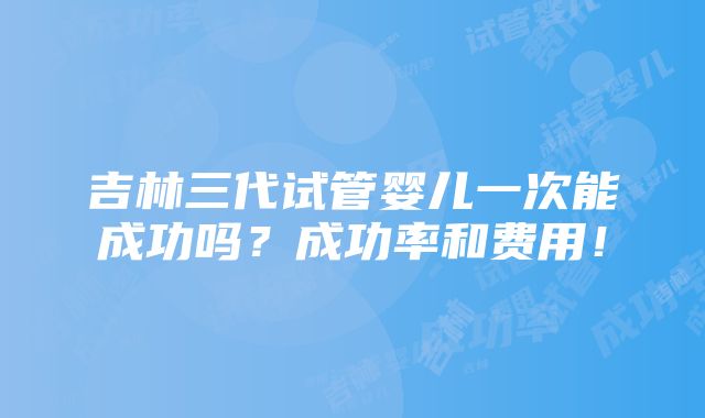 吉林三代试管婴儿一次能成功吗？成功率和费用！