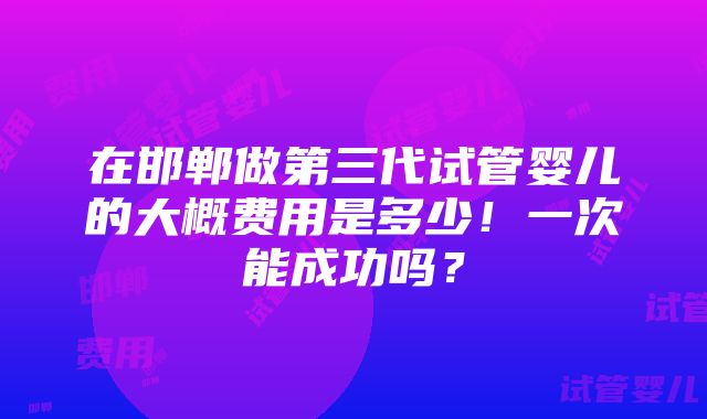 在邯郸做第三代试管婴儿的大概费用是多少！一次能成功吗？