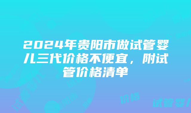 2024年贵阳市做试管婴儿三代价格不便宜，附试管价格清单