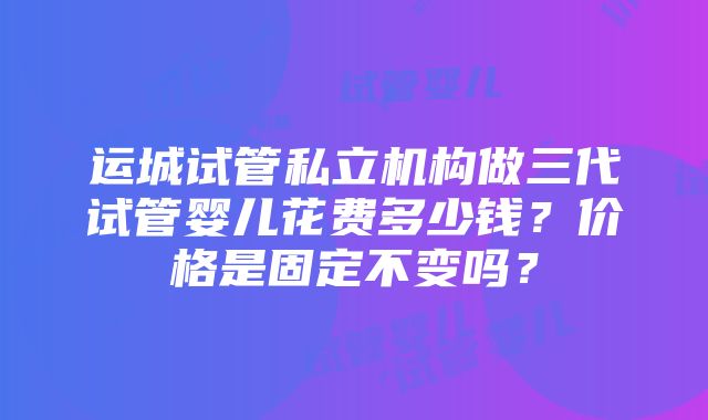 运城试管私立机构做三代试管婴儿花费多少钱？价格是固定不变吗？