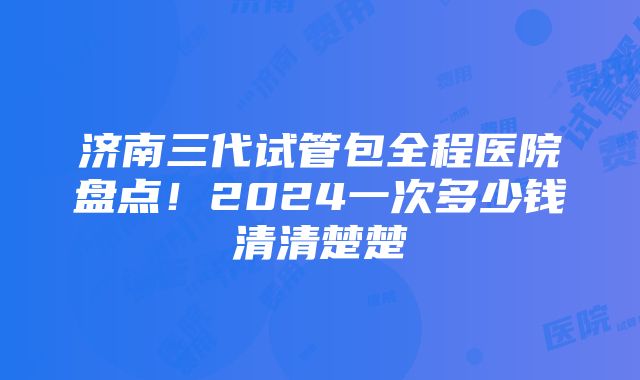 济南三代试管包全程医院盘点！2024一次多少钱清清楚楚