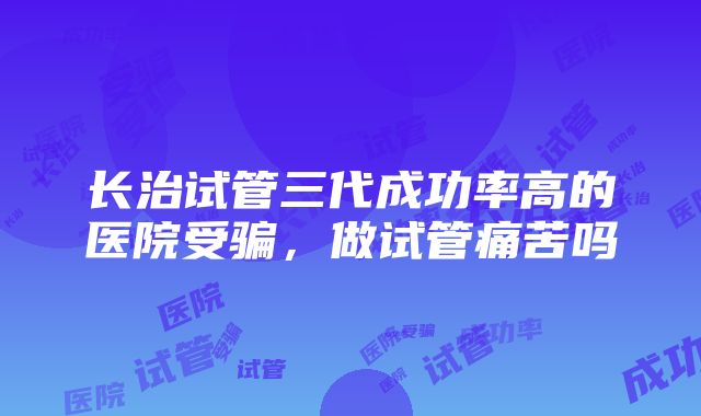 长治试管三代成功率高的医院受骗，做试管痛苦吗