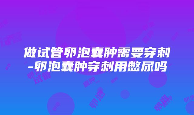 做试管卵泡囊肿需要穿刺-卵泡囊肿穿刺用憋尿吗