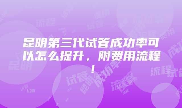 昆明第三代试管成功率可以怎么提升，附费用流程！