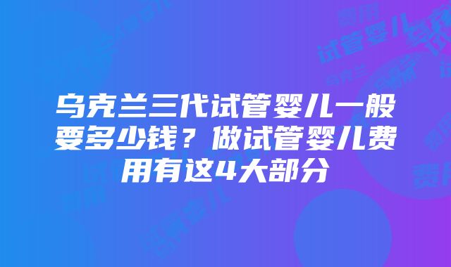 乌克兰三代试管婴儿一般要多少钱？做试管婴儿费用有这4大部分