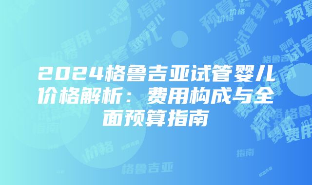 2024格鲁吉亚试管婴儿价格解析：费用构成与全面预算指南