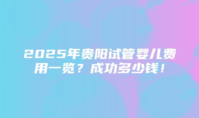 2025年贵阳试管婴儿费用一览？成功多少钱！