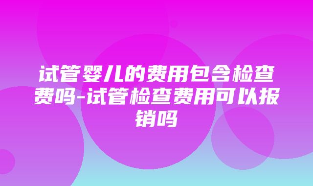 试管婴儿的费用包含检查费吗-试管检查费用可以报销吗